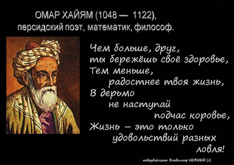 ОМАР ХАЙЯМ (1048 — 1122),
персидский поэт, математик, философ.

Чем большее, друг,
ты бережёшь своё здоровье,
Тем меньшее,
радостнее твоя жизнь,
В дерьмо
не наступай
подтас корове,
Жизнь – это только
удовольствие разных
долей!

информация: Владислав НЕНКИН.
