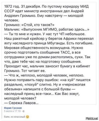 1972 год. 31 декабря. По пустому коридору МИД СССР идет министр иностранных дел Андрей Андреевич Громыко. Ему навстречу — молодой человек.
Громыко: «Стой, кто таков?»
Мальчик: «Выпускник МГИМО, работаешь здесь... »
— Ты то мне и нужен. У нас тут ЧП небольшое. Наш ракетный крейсер у берегов Африки переехал яхту наследного принца Мубанда. Есть погибшие. Мировая общественность возмущена. Нужно срочно подготовить сообщение ТАСС, а все сотрудники уже по домам расползлись, суки. Так что, да, тебе ж надо подготовить сообщение.
Проходит час, мальчик заносит бумагу в кабинет Громыко.
Громыко: «Ну, молодой человек, неплохо. Нужен именно твой обзор ошибки: 