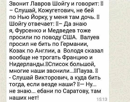 Звонит Лавров Шойгу и говорит:  
– Слушай, Кожугетович, не бей по Нью-Йорку, у меня там дочь.  
Шойгу отвечает:  
– Да знаю я, Фурсенко и Медведев тоже просили по поводу США. Валюев просил не бить по Германии, Казак по Англии, а Волода сказал вообще не трогать Францию и Нидерланды.  
Список большой, многие наши звонили...Пауза.  
– Слушай Викторович, а куда бить тогда, если везде наши?  
– Ну... не знаю... ебани по Саратову, там наших нет!
