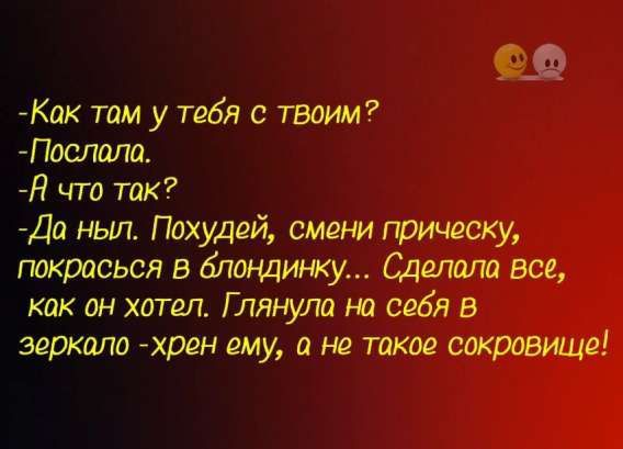 -Как там у тебя с твоим?
-Послала.
-А что так?
-Да ныл. Похудей, смени прическу, покрасься в блондинку... Сделала все, как он хотел. Глянула на себя в зеркало -хрен е$у, а не такое сокровище!