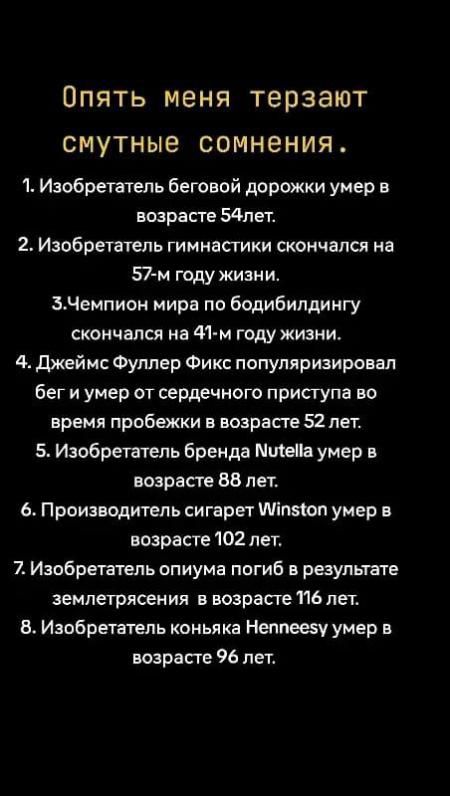 Опять меня терзают смутные сомнения.

1. Изобретатель беговой дорожки умер в возрасте 54 лет.
2. Изобретатель гимнастики скончался на 57-м году жизни.
3. Чемпион мира по бодибилдингу скончался на 41-м году жизни.
4. Джеймс Фуллер Фикс популяризировал бег и умер от сердечного приступа во время пробежки в возрасте 52 лет.
5. Изобретатель бренда Nutella умер в возрасте 88 лет.
6. Производитель сигарет Winston умер в возрасте 102 лет.
7. Изобретатель опиума погиб в результате землетрясения в возрасте 116 лет.
8. Изобретатель коньяка Hennesey умер в возрасте 96 лет.