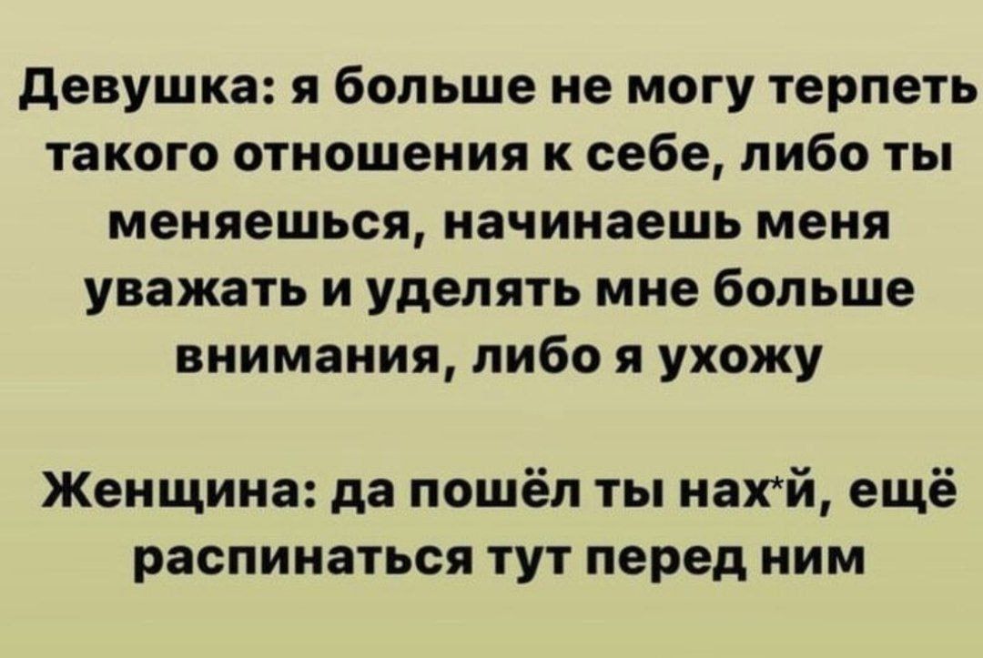 Девушка: я больше не могу терпеть такого отношения к себе, либо ты меняешься, начинаешь меня уважать и уделять мне больше внимания, либо я ухожу

Женщина: да пошёл ты нах*й, ещё распинаться тут перед ним