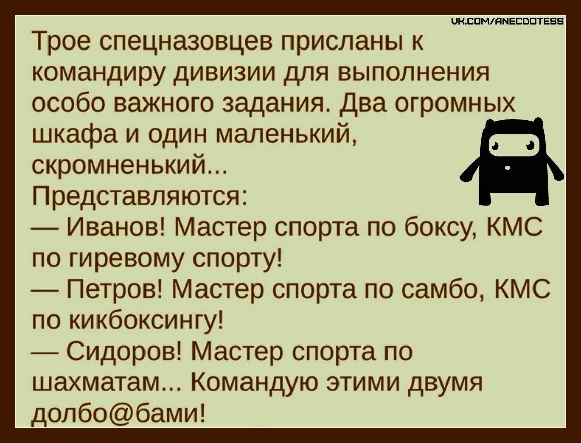Трое спецназовцев присланы к командиру дивизии для выполнения особо важного задания. Два огромных шкафа и один маленький, скромненький... Представляются: — Иванов! Мастер спорта по боксу, КМС по гиревому спорту! — Петров! Мастер спорта по самбо, КМС по кикбоксингу! — Сидоров! Мастер спорта по шахматам... Командую этими двумя долбол@бами!