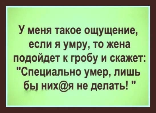 У меня такое ощущение, если я умру, то жена подойдет к гробу и скажет: 