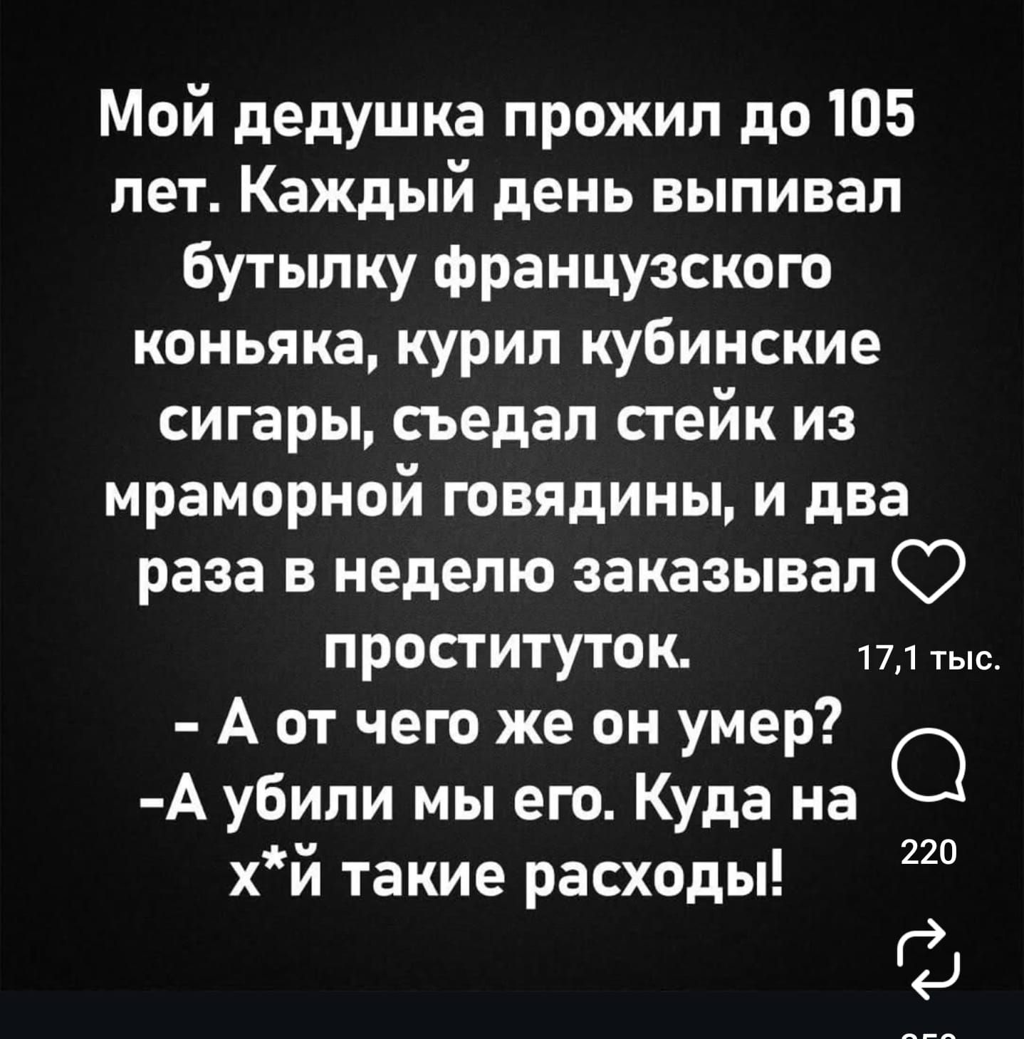 Мой дедушка прожил до 105 лет. Каждый день выпивал бутылку французского коньяка, курил кубинские сигары, съедал стейк из мраморной говядины, и два раза в неделю заказывал проституток.
- А от чего же он умер?
- Аубили мы его. Куда на х*й такие расходы!
