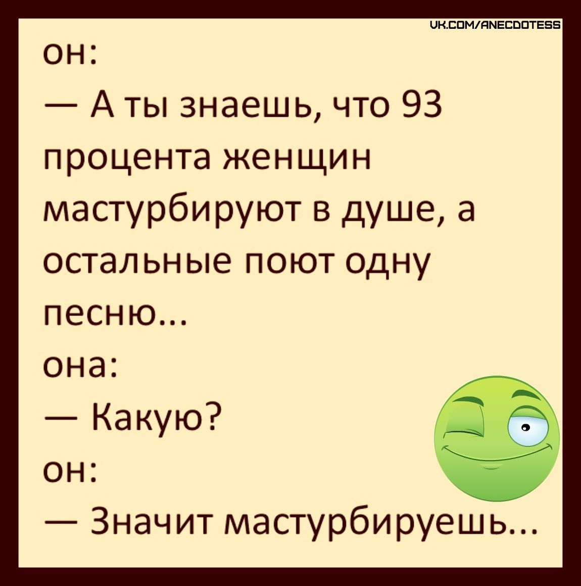 он:
— А ты знаешь, что 93 процента женщин мастурбируют в душе, а остальные поют одну песню...
она:
— Какую?
он:
— Значит мастурбируешь...