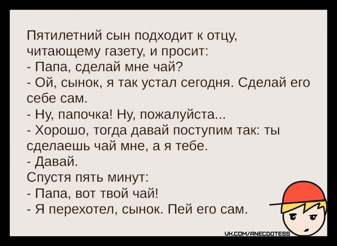 Пятилетний сын подходит к отцу, читающему газету, и просит:
- Папа, сделай мне чай?
- Ой, сынок, я так устал сегодня. Сделай его себе сам.
- Ну, папочка! Ну, пожалуйста...
- Хорошо, тогда давай поступим так: ты сделаешь чай мне, а я тебе.
- Давай.
Спустя пять минут:
- Папа, вот твой чай!
- Я перехотел, сынок. Пей его сам.