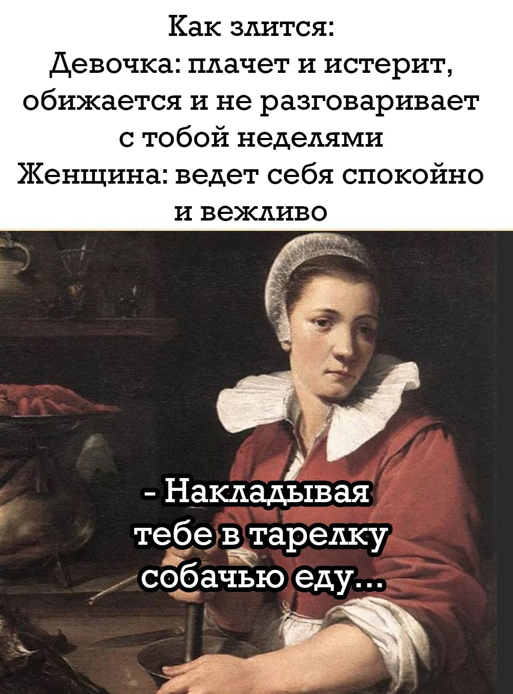 Как злиться:
Девочка: плачет и истерит,
обижается и не разговаривает
с тобой неделями
Женщина: ведет себя спокойно
и вежливо

- Накладывая
tебе в тарелку собачью еду...