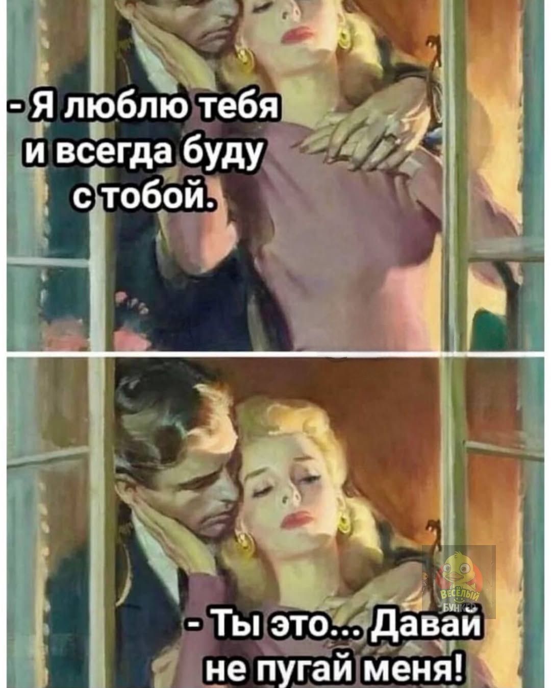 - Я люблю тебя и всегда буду с тобой.
- Ты это... Давай не пугай меня!