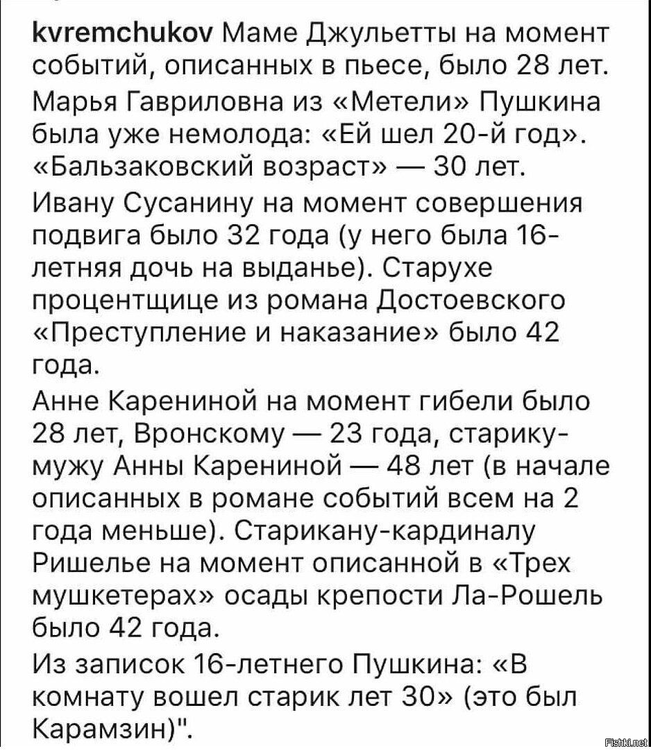 kvremchukov Маме Джульетты на момент событий, описанных в пьесе, было 28 лет. Марья Гавриловна из «Метели» Пушкина была уже немолода: «Ей шел 20-й год». «Балзаковский возраст» — 30 лет. Ивану Сусанину на момент совершения подвига было 32 года (у него была 16-летняя дочь на выданье). Старухе-процентщице из романа Достоевского «Преступление и наказание» было 42 года. Анне Карениной на момент гибели было 28 лет, Вронскому — 23 года, старику мужу Анны Карениной — 48 лет (в начале описанных в романе событий ей было на 2 года меньше). Старикану-кардиналу Ришелье на момент описанной в «Трех мушкетерах» осады крепости Ла-Рошель было 42 года. Из записок 16-летнего Пушкина: «В комнату вошел старик лет 30» (это был Карамзин).