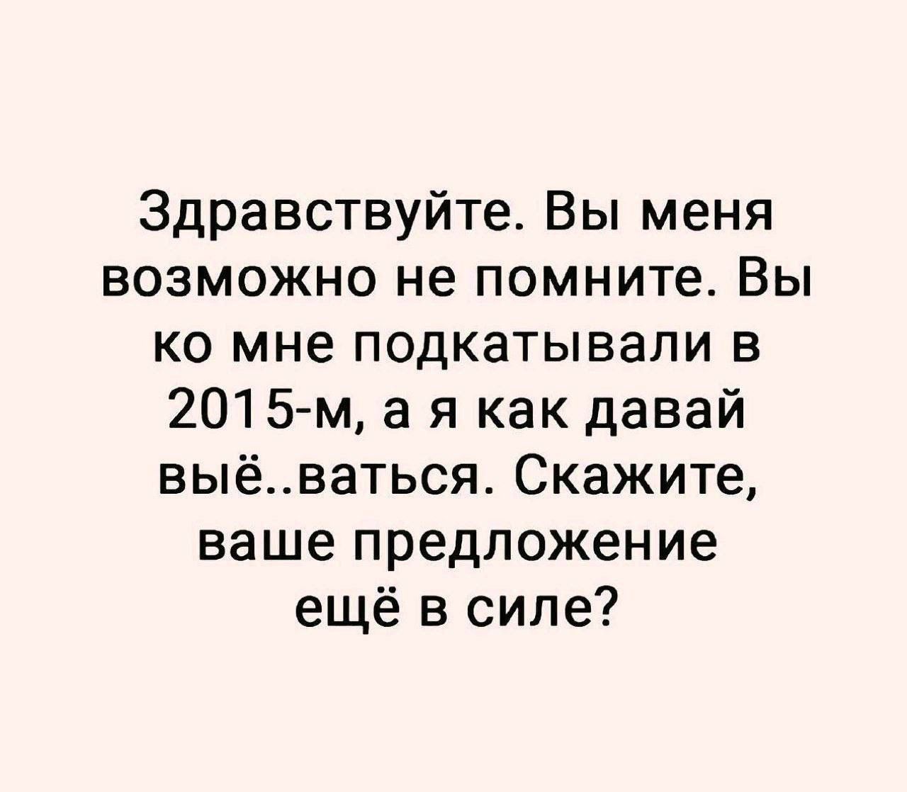 Здравствуйте. Вы меня возможно не помните. Вы ко мне подкатывали в 2015-м, а я как давай вы...ваться. Скажите, ваше предложение ещё в силе?
