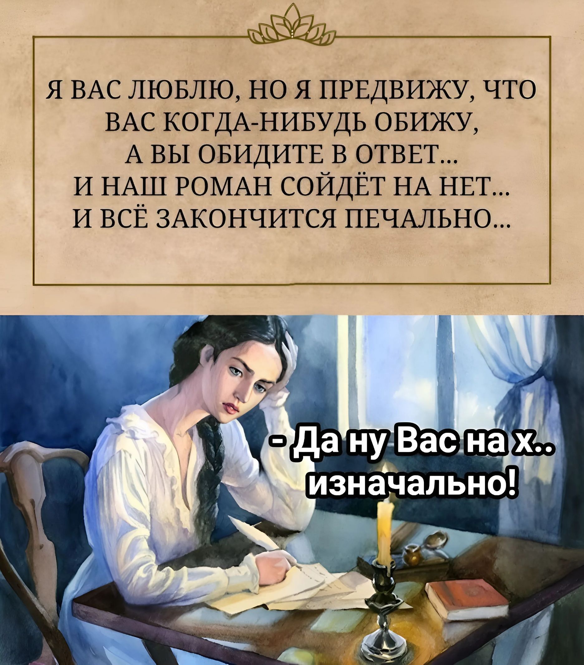Я вас люблю, но я предвижу, что вас когда-нибудь обижу, а вы обидите в ответ... и наш роман сойдет на нет... и всё закончится печально... 
- Да ну Вас на х... изначально!
