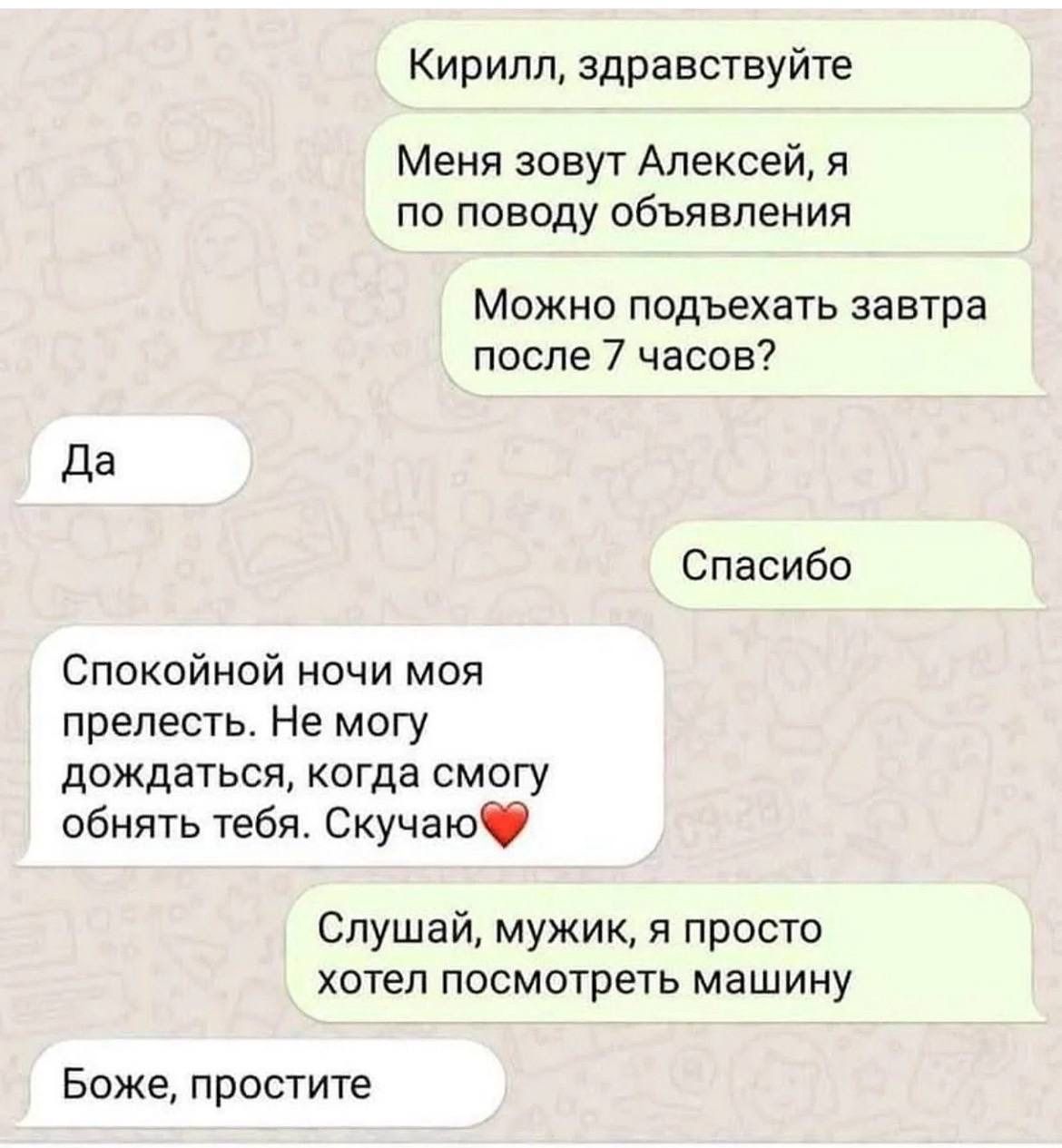 Кирилл, здравствуйте
Меня зовут Алексей, я по поводу объявления
Можно подъехать завтра после 7 часов?
Да
Спасибо
Спокойной ночи моя прелесть. Не могу дождаться, когда смогу обнять тебя. Скучаю❤️
Слушай, мужик, я просто хотел посмотреть машину
Боже, простите