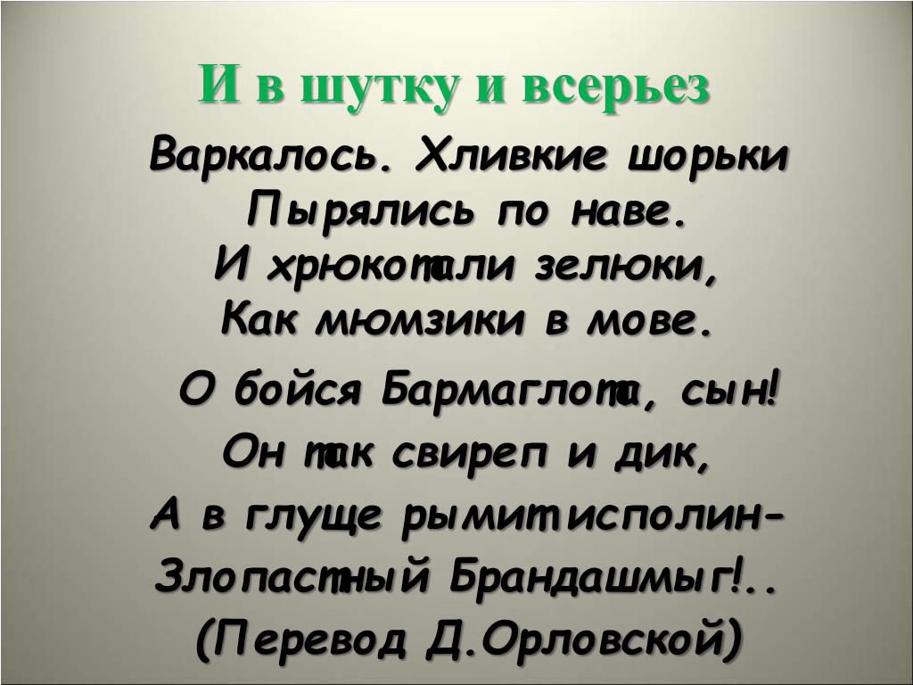 И в шутку и всерьез
Варкалось. Хливкие шорьки
Пырялись по наве.
И хрюкопали зельки,
Как мьюзики в мове.
О бойся Бармаглоп, сын!
Он так свиреп и дик,
А в глуше римитисполин-
Злопастный Брандaшимь!...
(Перевод Д. Орловской)