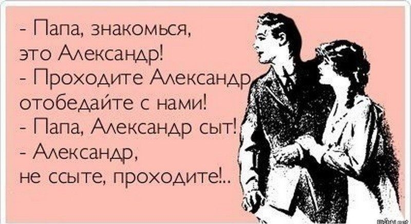 папа, знакомься, это александр!  Проходите александр, отобедайте с нами!  Папа, александр сыт!  Александр, не ссыте, проходите!.