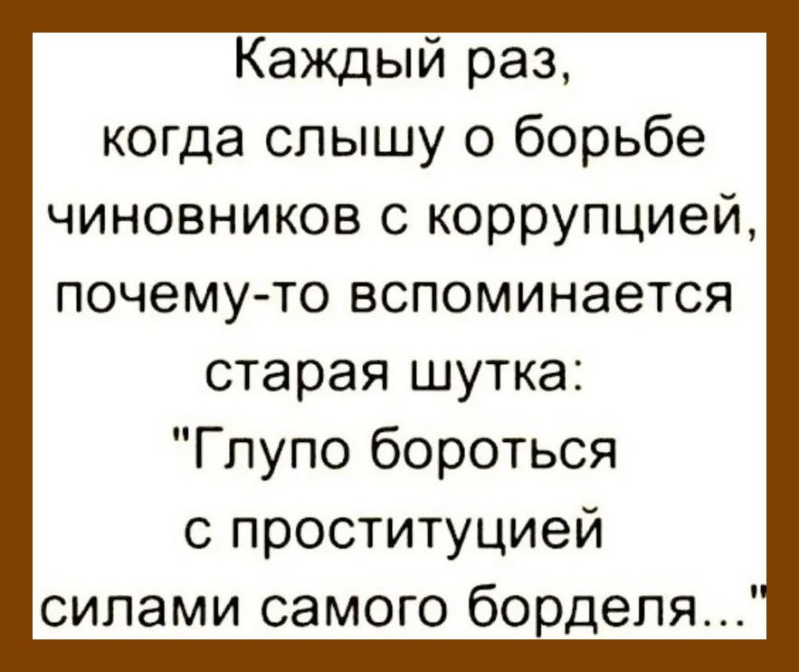 Каждый раз когда слышу о борьбе чиновников с коррупцией почему то вспоминается старая шутка Глупо бороться с проституцией силами самого борделя