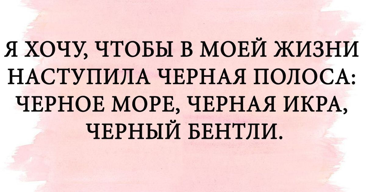 Я ХОЧУ ЧТОБЫ В МОЕЙ ЖИЗНИ НАСТУПИЛА ЧЕРНАЯ ПОЛОСА ЧЕРНОЕ МОРЕ ЧЕРНАЯ ИКРА ЧЕРНЫЙ БЕНТЛИ