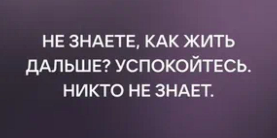 не ЗНАЕТЕ КАК жить дАЛЬШЕ успокойтесь никто не ЗНАЕТ