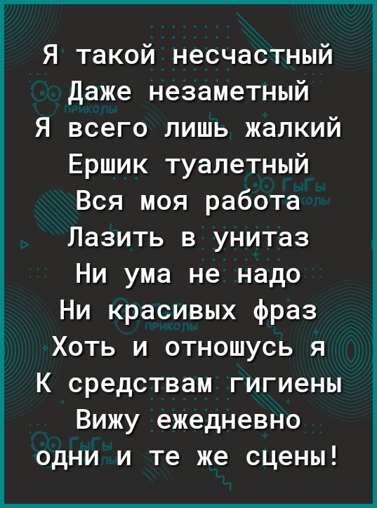 Я такой несчастный Даже незаметный Я всего лишь жалкий Ершик туалетный Вся моя работа Лазить в унитаз Ни ума не надо Ни красивых фраз Хоть и отношусь я К средствам гигиены Вижу ежедневно одни и те же сцены