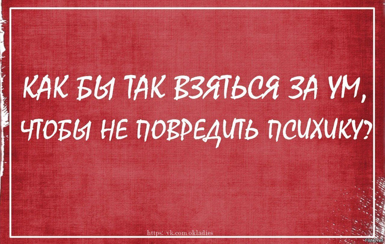 КАК БЫ ТАК взяться ЗА УМ чтоъы не поврщшь психики