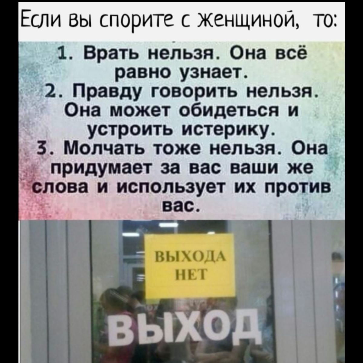 Если вы спорите женщиной то 1 Врать нельзя Она всё равно узнает 2 Правду говорить нельзя Она может обидеться и устроить истерику 3 Молчать тоже нельзя Она придумает за вас ваши же лова И ИСПОЛЬЗУЕТ ИХ ПРОТИВ вас мыми нм