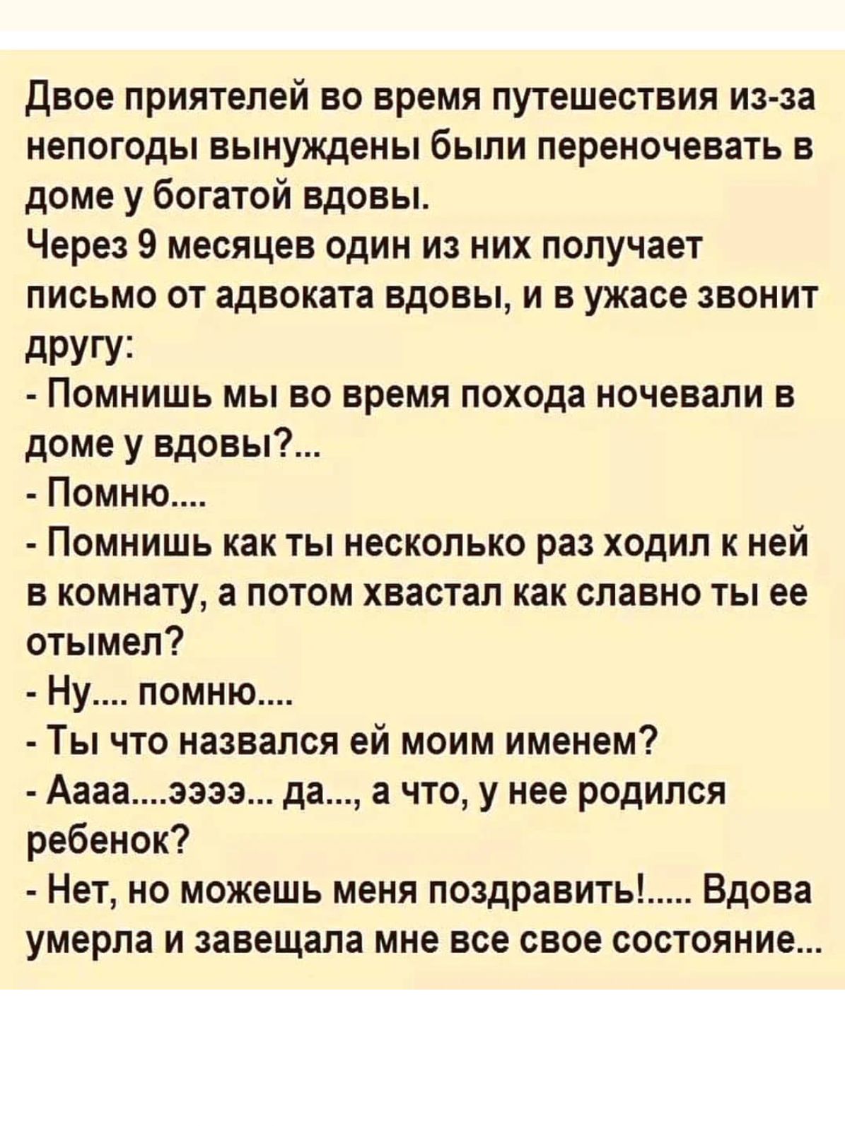 Двое приятелей ВО время ПУТЕШЕСТВИЯ истза непогоды вынуждены были переночевать в доме у богатой вдовы Через 9 месяцев один из них получает письмо от адвоката вдовы и в ужасе звонит другу Помнишь мы во время похода ночевали в доме у вдовы Помню Помнишь как ты несколько раз ходил ней в комнату а потом хвастап как славно ты ее отымел Ну помню Ты что назвался ей моим именем Аааазэзз да а что у нее род