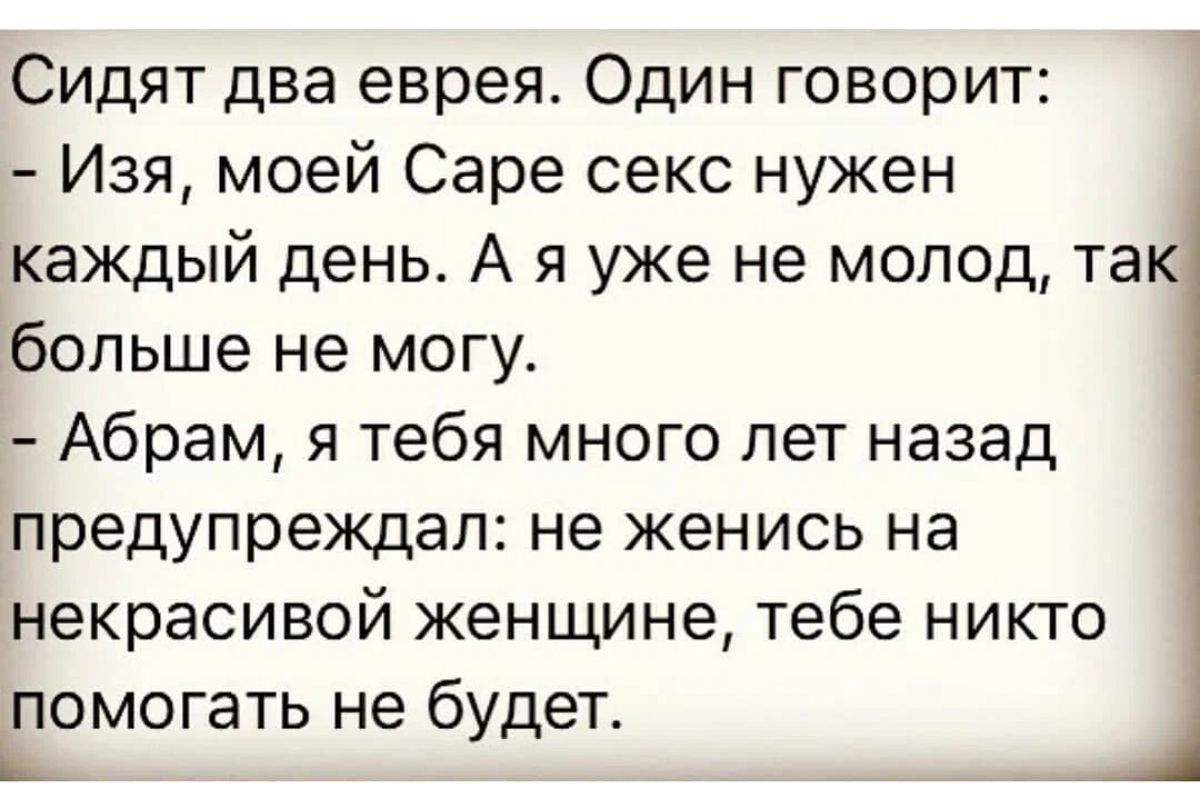 Сидят два еврея Один говорит Изя моей Саре секс нужен каждый день А я уже не мопод так больше не могу Абрам я тебя много лет назад предупреждал не женись на некрасивой женщине тебе никто помогать не будет Ь