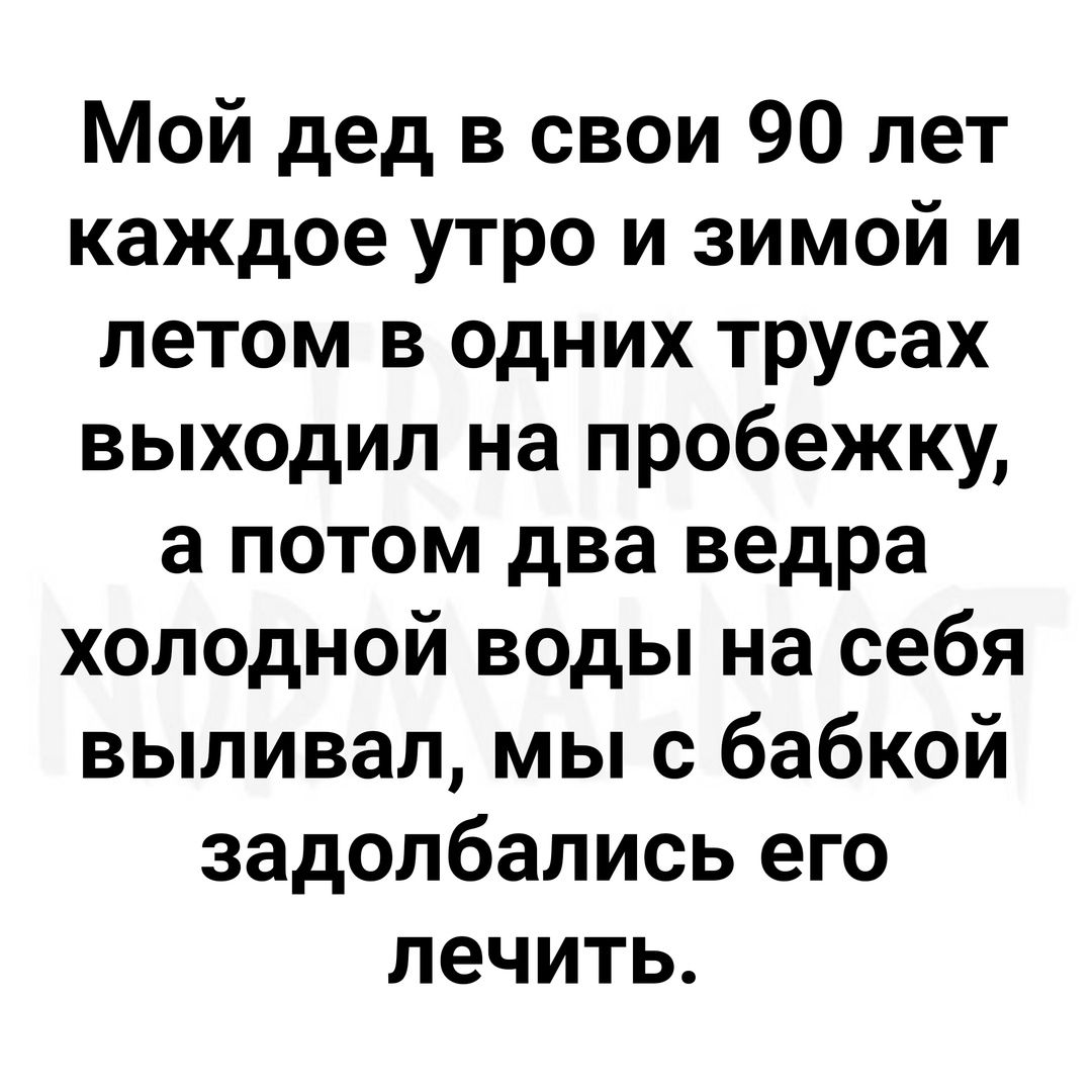 Мой дед в свои 90 лет каждое утро и зимой и летом в одних трусах выходил на пробежку а потом два ведра холодной воды на себя выливал мы с бабкой задолбались его лечить