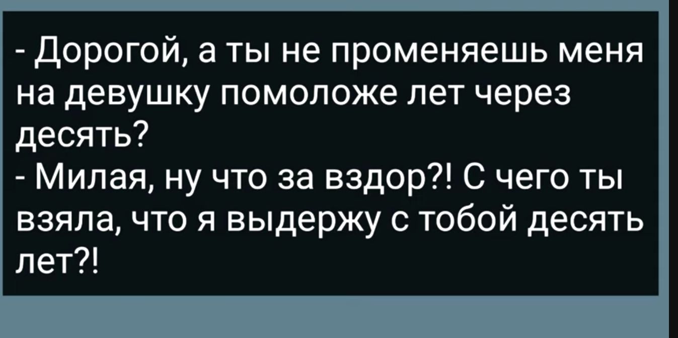 Дорогой а ты не променяешь меня на девушку помоложе лет через десять Милая ну что за вздор С чего ты взяла что я выдержу с тобой десять лет