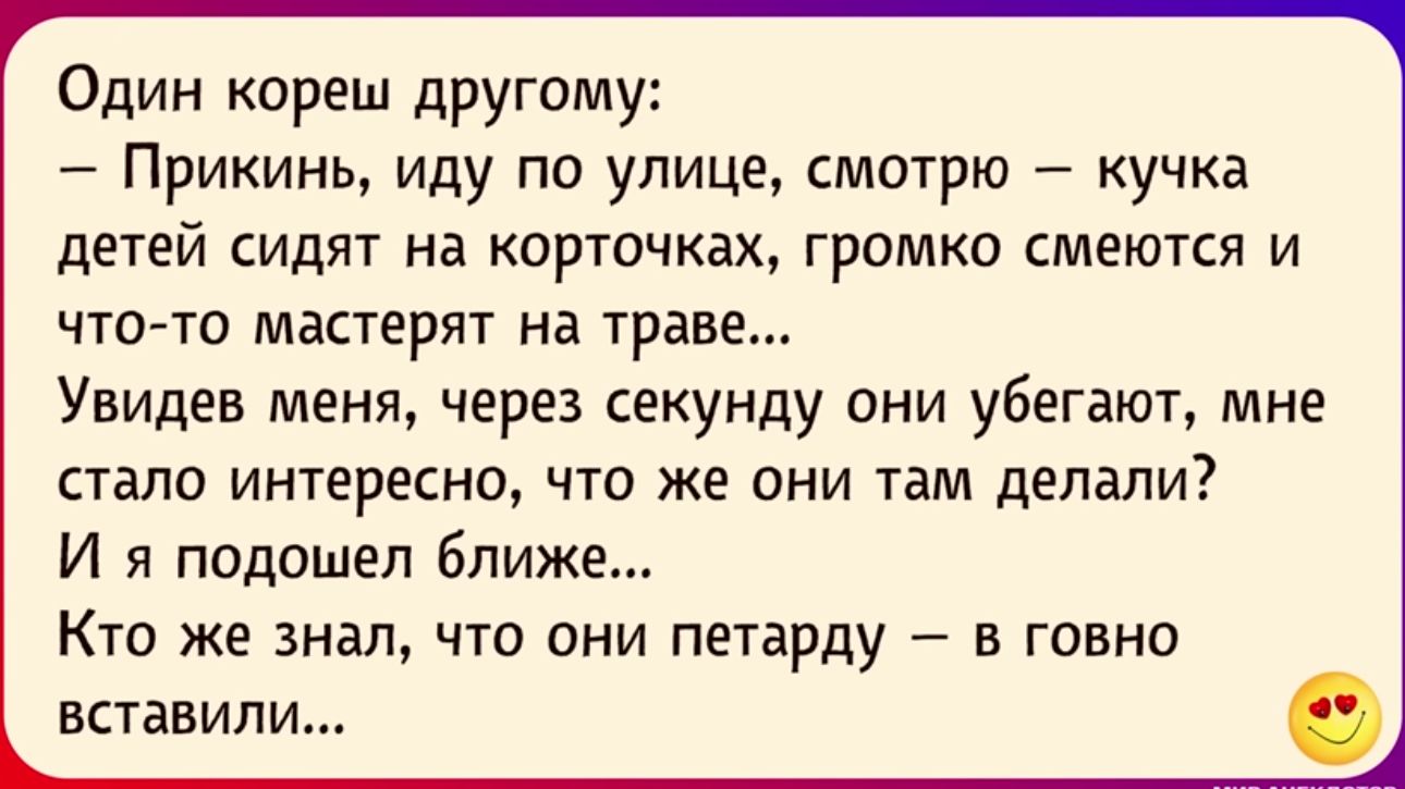 Один кореш другому Прикинь иду по улице смотрю кучка детей сидят на карточках громко смеются и что то мдстерят нд траве Увидев меня через секунду они убегают мне стало интересно что же они там делали И я подошел ближе Кто же знал что они петарду в говна вставили