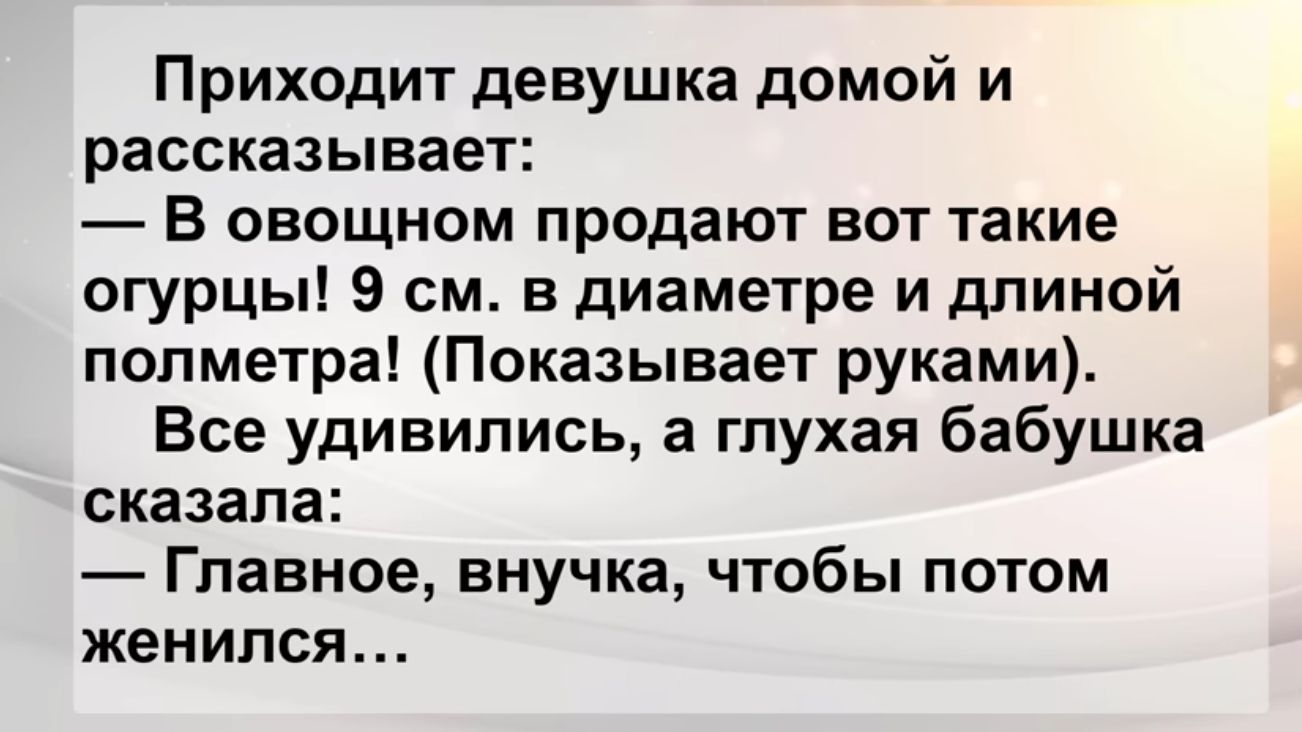 Приходит девушка домой и рассказывает В овощном продают вот такие огурцы 9 см в диаметре и дпиной полметра Показывает руками Все удивились а глухая бабушка сказала Главное внучка чтобы потом женился