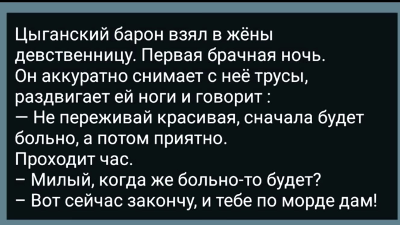 Цыганский барон взял в жёны девственницу Первая брачная ночь ОН ЗККУВЭТНО снимает С НЕЁ трусы раздвигает ей ноги и говорит Не переживай красивая сначала будет больно а потом приятно Проходит час Мипый когда же больно то будет Вот сейчас закончу и тебе по морде дам