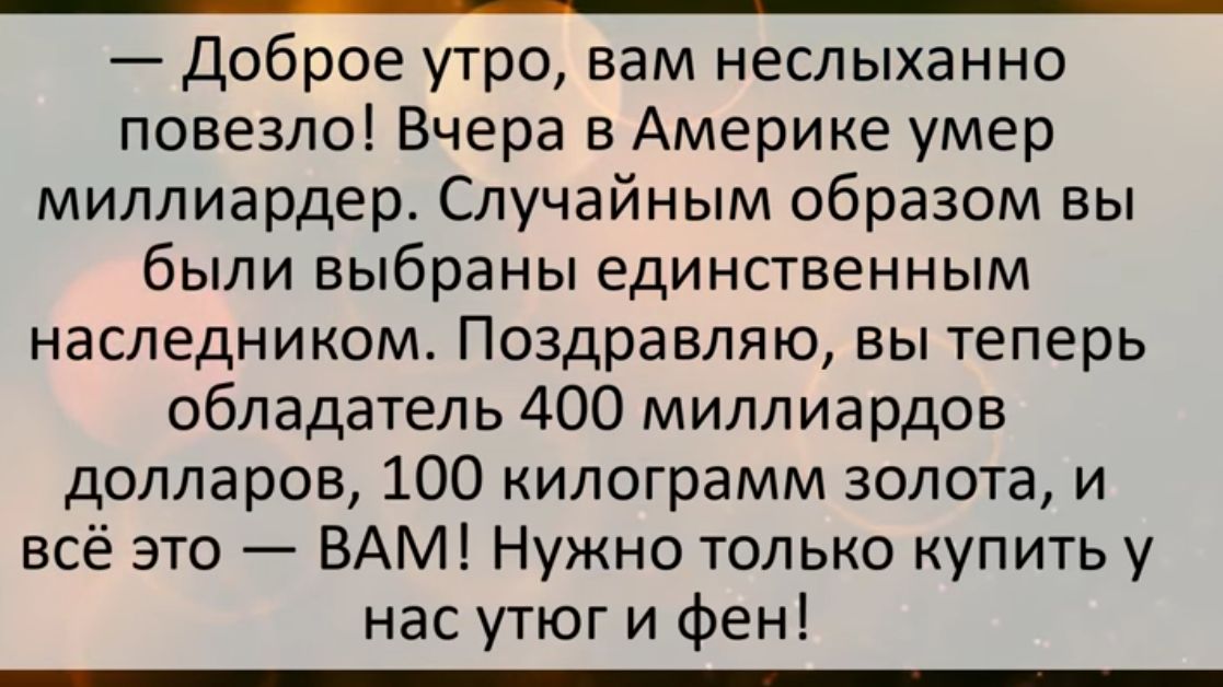 Доброе утро вам неслыханно повезло Вчера в Америке умер миллиардер Случайным образом вы были выбраны единственным наследником Поздравляю вы теперь обладатель 400 миллиардов долларов 100 килограмм золота и всё это ВАМ Нужно только купить у нас утюг и Фен