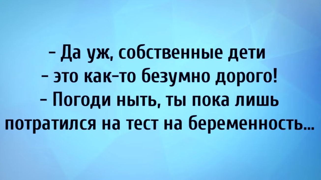 да уж собственные дети это как то безумно дорого Погоди ныть ты пока лишь потратился на тест на беременно