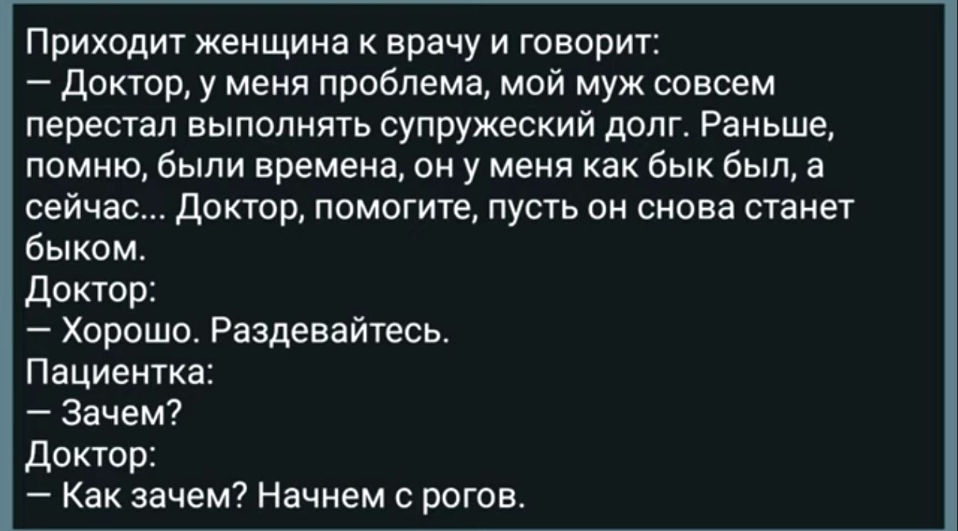 Приходит женщина врачу и творит докюр у меня проблема мой муж совсем перестал выпопнгпь супружеский долг Раньше помню были времена он у меня как бык был а сейчас Доктор помогите пусть он снова станет быком доктор Хорошо Раздевайтесь Пациентка Зачем доктор Как зачем Начнем с рогов