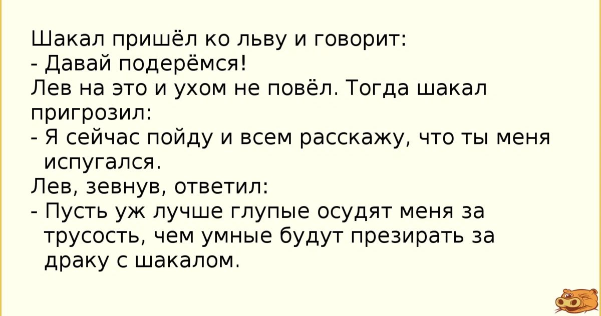 Шакап пришёл ко льву и говорит _ давай подер ся Лев на это и ухом не повёл Тогда шакал пригрозил я сейчас пойду и всем расскажу что ты меня испугался Лев аеануа ответил Пусть уж лучше глупые осудит меня за трусость чем умные будут презирать за драку с шакалом