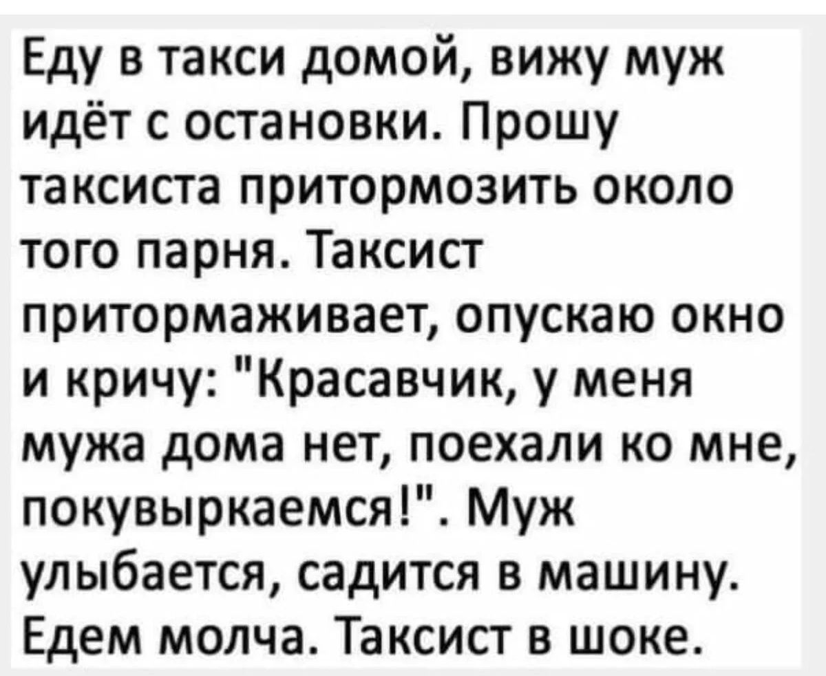 Еду в такси домой вижу муж идёт с остановки Прошу таксиста притормозить около того парня Таксист притормаживает опускаю окно и кричу Красавчик у меня мужа дома нет поехали ко мне покувыркаемся Муж улыбается садится в машину Едем молча Таксист в шоке