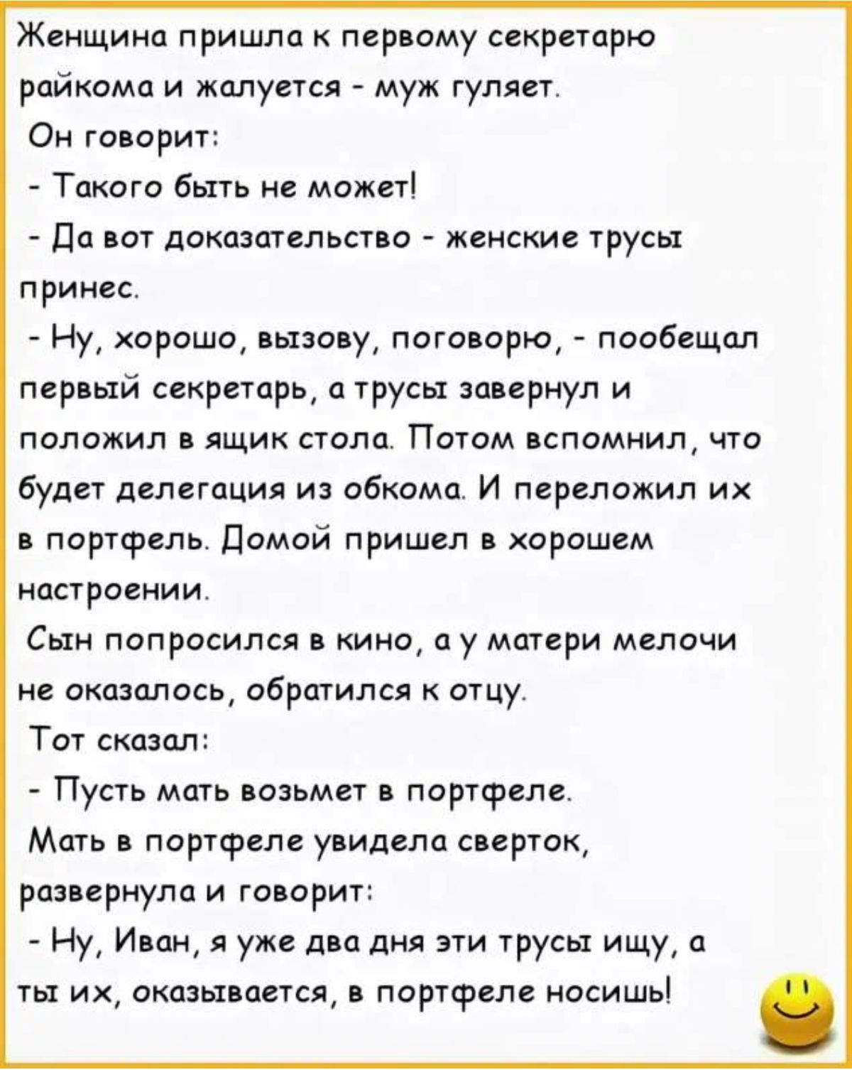 Женщина пришло пер ому секретарю райкома и жалуется муж гуляет Он говорит Такого бьтгь ие может По пот показательны женские трусы принес Ну хорошо пьио у пото арю пообещал первый секретарь цтрусы зп ернул и положил в ящик стопа Потом пспомнил что будет делегация из обкома И переложил их портфель домой пришел в хорошем цстроеиии Сын попросился кино пу матери мелочи не оказалось обрпгилея отцу Тот с
