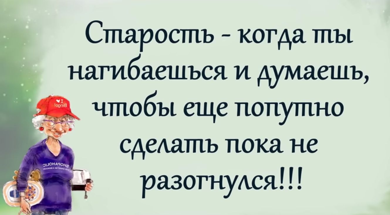 Старость когда ты нагибаешъся и думаешь чтобы еще попутно сделать пока не разогнутся