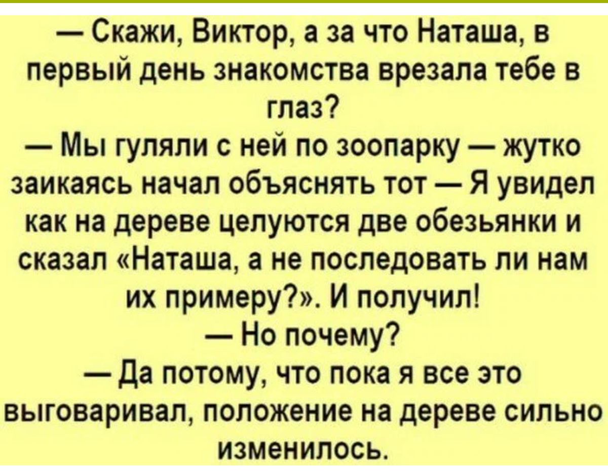 Скажи Виктор а за что Наташа в первый день знакомства врезала тебе в глаз Мы гуляли ней по зоопарку жутко заикаясь начал объяснять тот Я увидел как на дереве целуются две обезьянки и сказал Наташа а не последовать ли нам их примеру И получил Но почему да потому что пока я все это выговаривал положение на дереве сильно изменилась