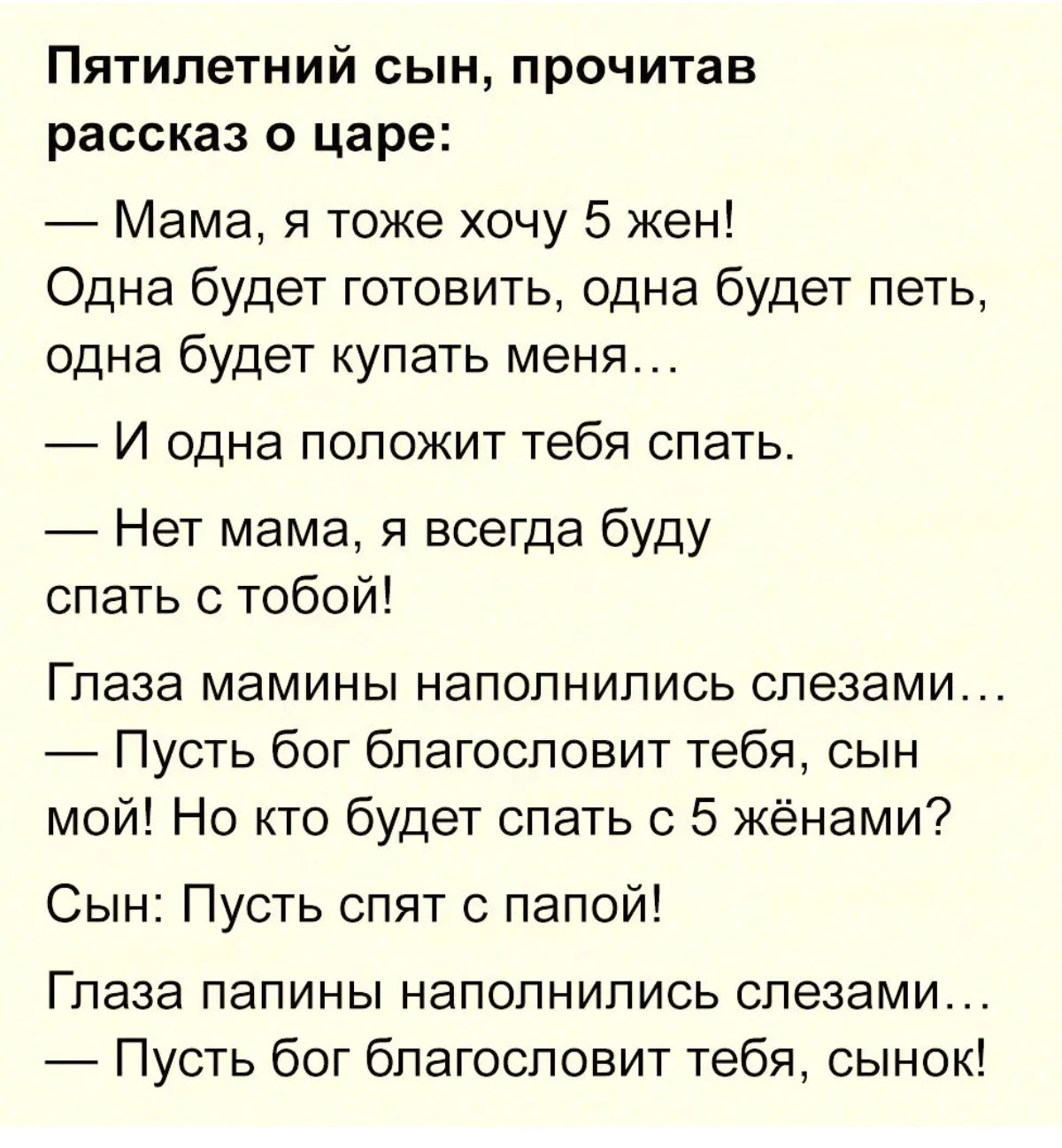 Пятилетний сын прочитав рассказ о царе Мама я тоже хочу 5 жен Одна будет готовить одна будет петь одна будет купать меня 7 И одна положит тебя спать Нет мама я всегда буду спать с тобой Глаза мамины наполнились слезами Пусть бог благословит тебя сын мой Но кто будет спать с 5 жёнами Сын Пусть спят с папой Глаза папины наполнились слезами Пусть бог благословит тебя сынок