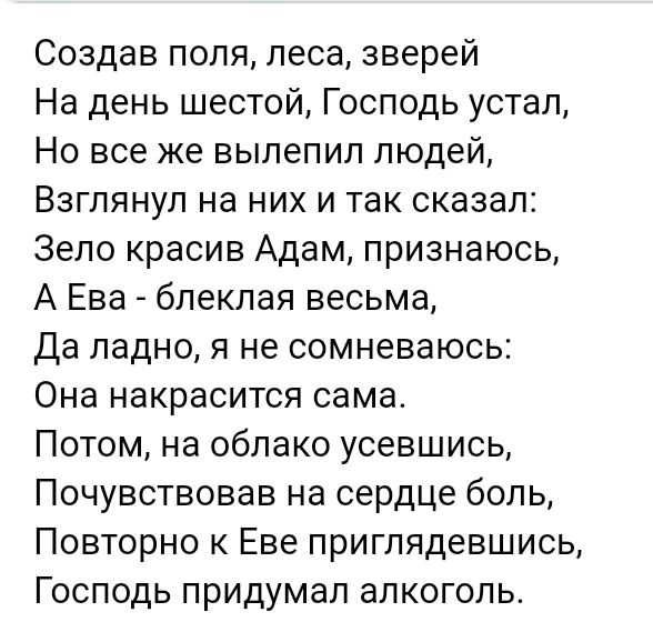 Создав поля леса зверей На день шестой Господь устал Но все же вылепил людей Взглянуп на них и так сказал Зело красив Адам признаюсь А Ева блекпая весьма Да ладно я не сомневаюсь Она накрасится сама Потом на облако усевшись Почувствовав на сердце боль Повторно к Еве приглядевшись Господь придумал алкоголь