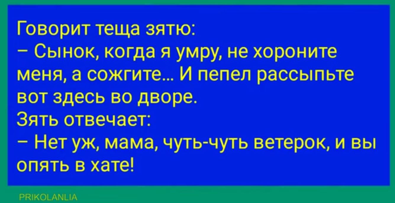 Говорит теща зятю Сынок когда я умру не хороните меня а сожгите И пепел рассыпьте вот здесь во дворе Зять отвечает Нет уж мама чуть чуть ветерок и вы опять в хате