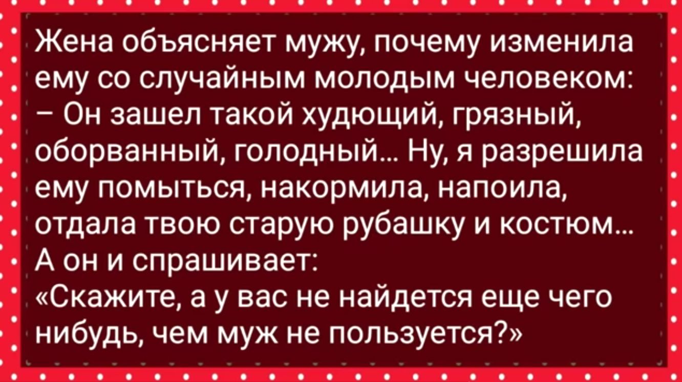 Жена объясняет мужу почему изменила ему со случайным молодым человеком Он зашел такой худющий грязный оборванный голодный Ну я разрешила ему помыться накормила напоила отдала твою старую рубашку и костюм А он и спрашивает Скажите а у вас не найдется еще чего нибудь чем муж не пользуется