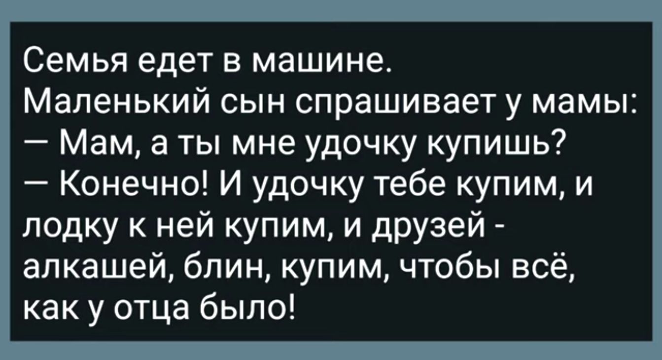 Семья едет в машине Маленький сын спрашивает у мамы Мам а ты мне удочку  купишь Конечно И удочку тебе купим и лодку к ней купим И дРУзей алкашей  блин купим чтобы всё