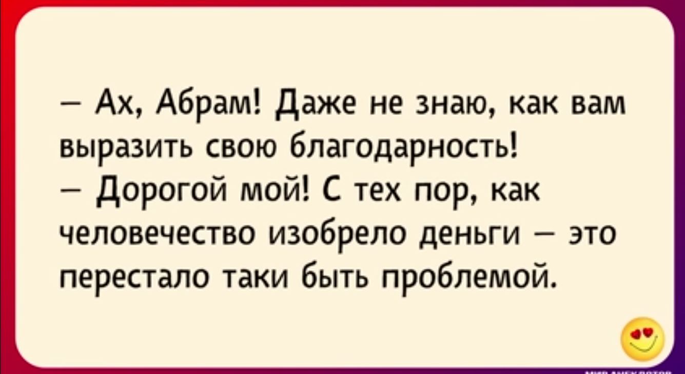 Ах Абрам даже не знаю как вам выразить свою благодарность дорогой мой С тех пор как ЧЕЛОВЕЧЕСТЕО ИЗОБРЕПО деньги ЭТО перестало таки быть проблемой