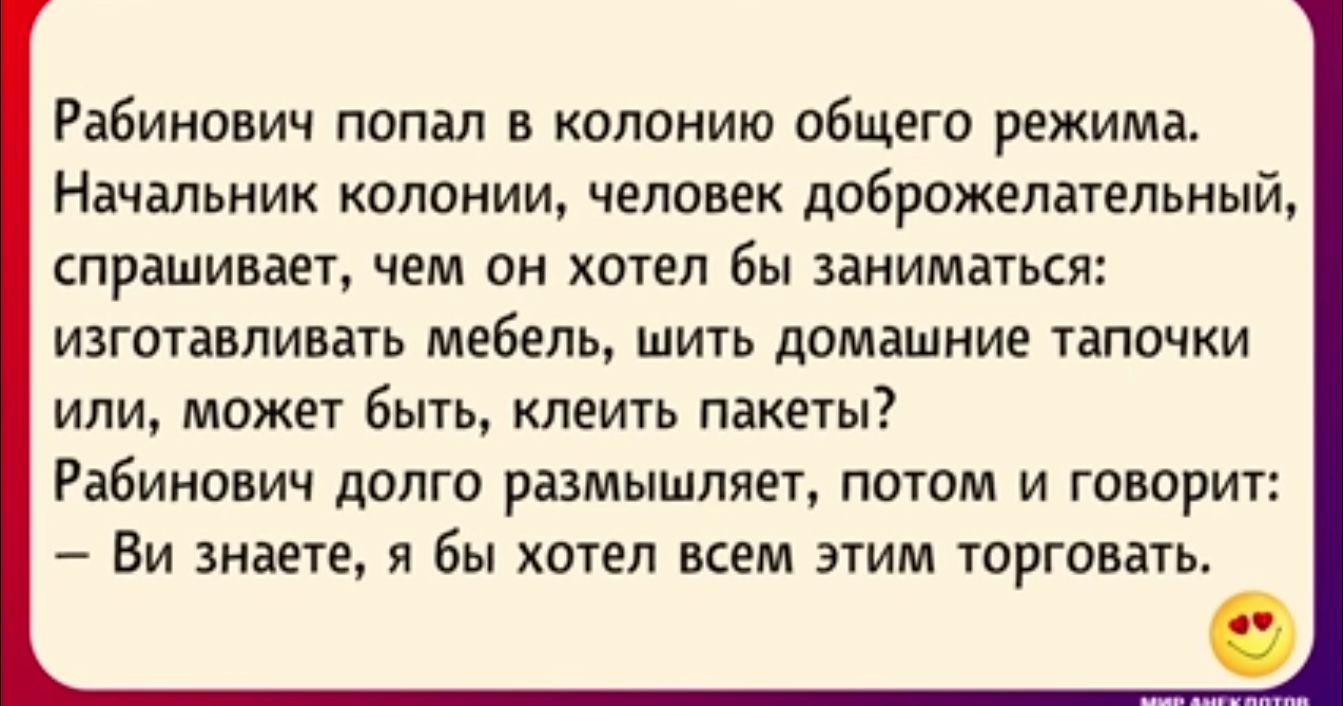 Рабинович попал в колонию общего режима Начальник колонии человек доброжелагельиый спрашивает чем пн хтел бы заниматься изготавливать мебель шить домашние тапочки или может Бы клеить пакеты Рабинович долго размышляет потом и говорит Ви знаете я бы хотел всем этим торговать