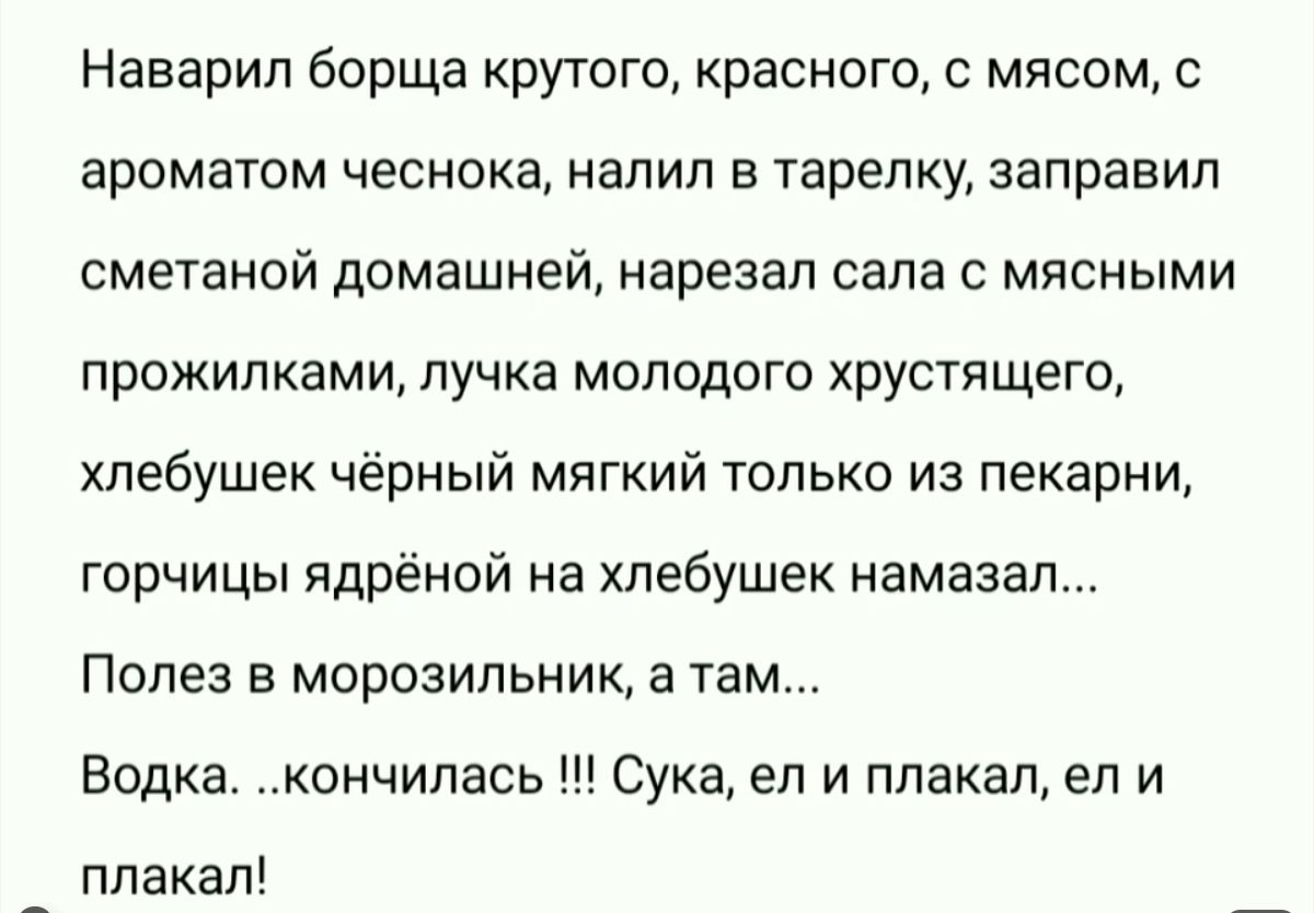 Наварил борща крутого красного с мясом ароматом чеснока налил в тарелку заправил сметаной домашней нарезал сала мясными прожилками пучка молодого хрустящего хлебушек чёрный мягкий только из пекарни горчицы ядрёной на хлебушек намазал Полез в морозильник а там Водка кончилась Сука ел и плакал ел и плакал