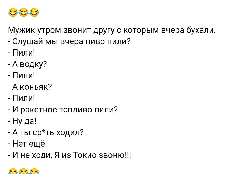 Мужик утром звонит другу с которым вчера бухали _ Слушай мы вчера пиво пипи7 ПИПИ А водку7 _ Пили А коньяк ПИЛИ _ и ракетное топливо пили7 ну да Аты срть ходил нет еще _ И не ходи Я из Токио швипз
