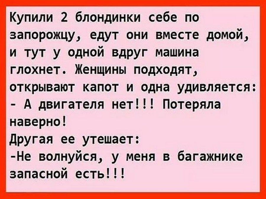 Купили 2 блондинки себе по запорожцу едут они вместе домой и тут у одной вдруг машина глохнет Женщины подходят ОТКРЫВВЮТ капот И одна удивляется А двигателя нет Потеряла наверно другая ее утешает Не волнуйся у меня в багажнике запасной есть